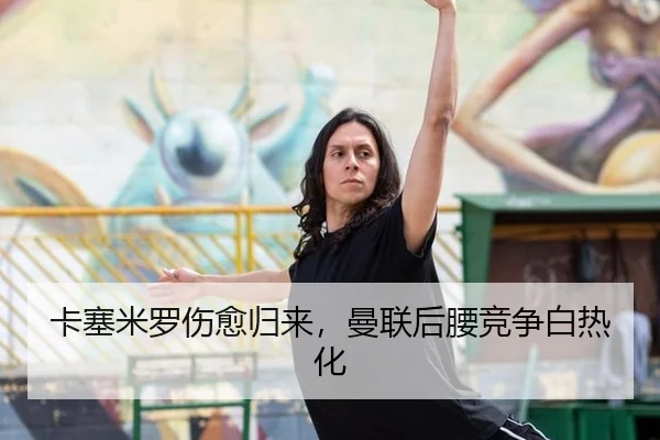 卡塞米罗伤愈归来，曼联后腰竞争白热化