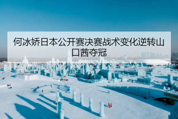 何冰娇日本公开赛决赛战术变化逆转山口茜夺冠
