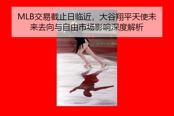 MLB交易截止日临近，大谷翔平天使未来去向与自由市场影响深度解析
