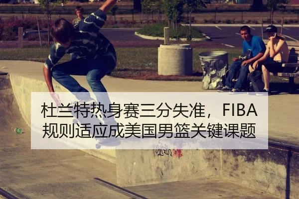 杜兰特热身赛三分失准，FIBA规则适应成美国男篮关键课题